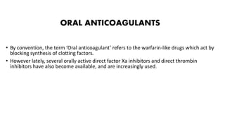ORAL ANTICOAGULANTS
• By convention, the term ‘Oral anticoagulant’ refers to the warfarin-like drugs which act by
blocking synthesis of clotting factors.
• However lately, several orally active direct factor Xa inhibitors and direct thrombin
inhibitors have also become available, and are increasingly used.
 