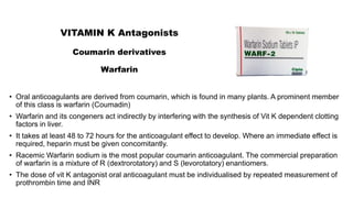 VITAMIN K Antagonists
Coumarin derivatives
Warfarin
• Oral anticoagulants are derived from coumarin, which is found in many plants. A prominent member
of this class is warfarin (Coumadin)
• Warfarin and its congeners act indirectly by interfering with the synthesis of Vit K dependent clotting
factors in liver.
• It takes at least 48 to 72 hours for the anticoagulant effect to develop. Where an immediate effect is
required, heparin must be given concomitantly.
• Racemic Warfarin sodium is the most popular coumarin anticoagulant. The commercial preparation
of warfarin is a mixture of R (dextrorotatory) and S (levorotatory) enantiomers.
• The dose of vit K antagonist oral anticoagulant must be individualised by repeated measurement of
prothrombin time and INR
 