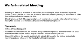 Warfarin related bleeding
• Bleeding as a result of extension of the desired pharmacological action is the most important
problem causing bruise, ecchymosis, epistaxis, hematuria, bleeding in the g.i.t. Intracranial or other
internal haemorrhagesmay even be fatal.
• Bleeding is more likely if therapy is not properly monitored, or when the International normalized
ratio (INR) exceeds 4, or interacting drugs/contraindications are present
• Treatment:
• Withhold the anticoagulant.
• Give fresh blood transfusion; this supplies ready made clotting factors and replenishes lost blood.
Alternatively fresh frozen plasma may be used as a source of clotting factors.
• Give vit K1 which is the specific antidote but it takes 6–24 hours for the clotting factors to be
resynthesized and released in the blood after vit K administration
 
