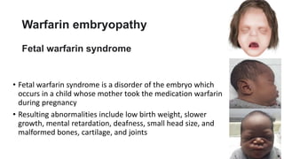 Warfarin embryopathy
Fetal warfarin syndrome
• Fetal warfarin syndrome is a disorder of the embryo which
occurs in a child whose mother took the medication warfarin
during pregnancy
• Resulting abnormalities include low birth weight, slower
growth, mental retardation, deafness, small head size, and
malformed bones, cartilage, and joints
 