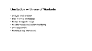 Limitation with use of Warfarin
• Delayed onset of action
• Slow recovery on stoppage
• Narrow therapeutic range,
• Need for repeated laboratory monitoring
• Dose adjustment
• Numerous drug interactions.
 