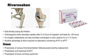 Rivaroxaban
• Oral directly acting Xa inhibitor
• Anticoagulant action develops rapidly within 3–4 hours of ingestion and lasts for ~24 hours.
• It is largely metabolized, but also excreted unchanged in urine; plasma t½ is 7–11 hours.
• Another advantage is that it requires no laboratory monitoring of PT or aPTT
Uses
• Prophylaxis of venous thromboembolism following total knee/hip replacement
• Prophylaxis and treatment of DVT.
• Prophylaxis of acute coronary syndrome
 