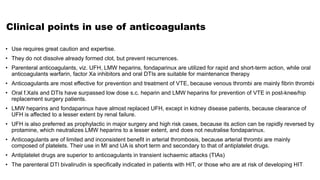 Clinical points in use of anticoagulants
• Use requires great caution and expertise.
• They do not dissolve already formed clot, but prevent recurrences.
• Parenteral anticoagulants, viz. UFH, LMW heparins, fondaparinux are utilized for rapid and short-term action, while oral
anticoagulants warfarin, factor Xa inhibitors and oral DTIs are suitable for maintenance therapy
• Anticoagulants are most effective for prevention and treatment of VTE, because venous thrombi are mainly fibrin thrombi
• Oral f.XaIs and DTIs have surpassed low dose s.c. heparin and LMW heparins for prevention of VTE in post-knee/hip
replacement surgery patients.
• LMW heparins and fondaparinux have almost replaced UFH, except in kidney disease patients, because clearance of
UFH is affected to a lesser extent by renal failure.
• UFH is also preferred as prophylactic in major surgery and high risk cases, because its action can be rapidly reversed by
protamine, which neutralizes LMW heparins to a lesser extent, and does not neutralise fondaparinux.
• Anticoagulants are of limited and inconsistent benefit in arterial thrombosis, because arterial thrombi are mainly
composed of platelets. Their use in MI and UA is short term and secondary to that of antiplatelet drugs.
• Antiplatelet drugs are superior to anticoagulants in transient ischaemic attacks (TIAs)
• The parenteral DTI bivalirudin is specifically indicated in patients with HIT, or those who are at risk of developing HIT.
 