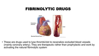 • These are drugs used to lyse thrombi/clot to recanalize occluded blood vessels
(mainly coronary artery). They are therapeutic rather than prophylactic and work by
activating the natural fibrinolytic system
FIBRINOLYTIC DRUGS
 