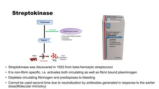 Streptokinase
• Streptokinase was discovered in 1933 from beta-hemolytic streptococci
• It is non-fibrin specific, i.e. activates both circulating as well as fibrin bound plasminogen
• Depletes circulating fibrinogen and predisposes to bleeding
• Cannot be used second time due to neutralization by antibodies generated in response to the earlier
dose(Molecular mimickry)
 