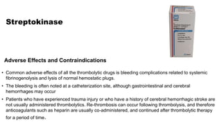 Streptokinase
• Common adverse effects of all the thrombolytic drugs is bleeding complications related to systemic
fibrinogenolysis and lysis of normal hemostatic plugs.
• The bleeding is often noted at a catheterization site, although gastrointestinal and cerebral
hemorrhages may occur
• Patients who have experienced trauma injury or who have a history of cerebral hemorrhagic stroke are
not usually administered thrombolytics. Re-thrombosis can occur following thrombolysis, and therefore
anticoagulants such as heparin are usually co-administered, and continued after thrombolytic therapy
for a period of time.
Adverse Effects and Contraindications
 