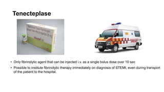 Tenecteplase
• Only fibrinolytic agent that can be injected i.v. as a single bolus dose over 10 sec
• Possible to institute fibrinolytic therapy immediately on diagnosis of STEMI, even during transport
of the patient to the hospital.
 