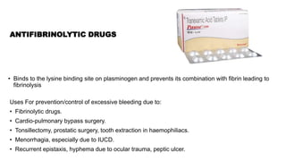 ANTIFIBRINOLYTIC DRUGS
Uses For prevention/control of excessive bleeding due to:
• Fibrinolytic drugs.
• Cardio-pulmonary bypass surgery.
• Tonsillectomy, prostatic surgery, tooth extraction in haemophiliacs.
• Menorrhagia, especially due to IUCD.
• Recurrent epistaxis, hyphema due to ocular trauma, peptic ulcer.
• Binds to the lysine binding site on plasminogen and prevents its combination with fibrin leading to
fibrinolysis
 