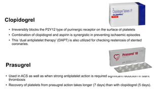 Clopidogrel
• Irreversibly blocks the P2Y12 type of purinergic receptor on the surface of platelets
• Combination of clopidogrel and aspirin is synergistic in preventing ischaemic episodes
• This ‘dual antiplatelet therapy’ (DAPT) is also utilized for checking restenosis of stented
coronaries.
Prasugrel
• Used in ACS as well as when strong antiplatelet action is required significant reduction in stent
thrombosis
• Recovery of platelets from prasugrel action takes longer (7 days) than with clopidogrel (5 days).
 