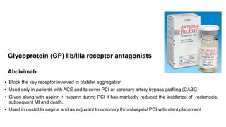 Glycoprotein (GP) IIb/IIIa receptor antagonists
Abciximab
• Block the key receptor involved in platelet aggregation
• Used only in patients with ACS and to cover PCI or coronary artery bypass grafting (CABG)
• Given along with aspirin + heparin during PCI it has markedly reduced the incidence of restenosis,
subsequent MI and death.
• Used in unstable angina and as adjuvant to coronary thrombolysis/ PCI with stent placement
 