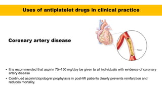 Uses of antiplatelet drugs in clinical practice
Coronary artery disease
• It is recommended that aspirin 75–150 mg/day be given to all individuals with evidence of coronary
artery disease
• Continued aspirin/clopidogrel prophylaxis in post-MI patients clearly prevents reinfarction and
reduces mortality.
 