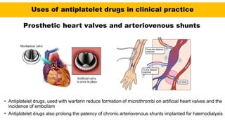 Uses of antiplatelet drugs in clinical practice
Prosthetic heart valves and arteriovenous shunts
• Antiplatelet drugs, used with warfarin reduce formation of microthrombi on artificial heart valves and the
incidence of embolism
• Antiplatelet drugs also prolong the patency of chronic arteriovenous shunts implanted for haemodialysis
 