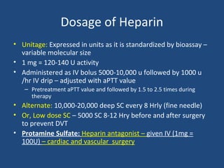 Dosage of Heparin
• Unitage: Expressed in units as it is standardized by bioassay –
variable molecular size
• 1 mg = 120-140 U activity
• Administered as IV bolus 5000-10,000 u followed by 1000 u
/hr IV drip – adjusted with aPTT value
– Pretreatment aPTT value and followed by 1.5 to 2.5 times during
therapy

• Alternate: 10,000-20,000 deep SC every 8 Hrly (fine needle)
• Or, Low dose SC – 5000 SC 8-12 Hry before and after surgery
to prevent DVT
• Protamine Sulfate: Heparin antagonist – given IV (1mg =
100U) – cardiac and vascular surgery

 