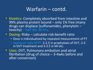 Warfarin – contd.
• Kinetics: Completely absorbed from intestine and
99% plasma protein bound – only 1% free (many
drugs can displace (sulfonamides, phenytoin –
toxicity) – half life 36 hrs.
• Dosing: Risky – calculate risk-benefit ratio

– Dose is individualized by repeated measurement of PT
– Optimum ratio of PT: 2-2.5 in prophylaxis of DVT, 2-3
in DVT treatment and 3-3.5 in MI etc.

• Uses: DVT, Pulmonary embolism and atrial
fibrillation (drug of choice – 3-4wks before and
after conversion)

 