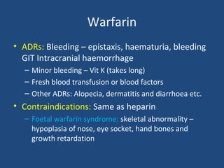 Warfarin
• ADRs: Bleeding – epistaxis, haematuria, bleeding
GIT Intracranial haemorrhage
– Minor bleeding – Vit K (takes long)
– Fresh blood transfusion or blood factors
– Other ADRs: Alopecia, dermatitis and diarrhoea etc.

• Contraindications: Same as heparin
– Foetal warfarin syndrome: skeletal abnormality –
hypoplasia of nose, eye socket, hand bones and
growth retardation

 