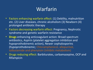 Warfarin
• Factors enhancing warfarin effect: (1) Debility, malnutrition
etc. (2) Liver diseases, chronic alcoholism (3) Newborn (4)
prolonged antibiotic therapy
• Factors decreasing warfarin effect: Pregnancy, Nephrotic
syndrome and genetic warfarin resistance
• Drugs enhancing anticoagulant action: Broad spectrum
antibiotics, Aspirin (platelet aggregation inhibition and
hypoprothobinemic action), Newer cephalosporins
(hypoprothobinemic; Chloramphenicol, allopurinol,
tolbutamide and phenytoin (inhibits metabolism)
• Drugs reducing effect: Barbiturates, carbamazepine, OCP and
Rifampicin

 