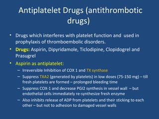 Antiplatelet Drugs (antithrombotic
drugs)
• Drugs which interferes with platelet function and used in
prophylaxis of thromboembolic disorders.
• Drugs: Aspirin, Dipyridamole, Ticlodipine, Clopidogrel and
Prasugrel
• Aspirin as antiplatelet:
– Irreversible Inhibition of COX 1 and TX synthase
– Suppress TXA2 (generated by platelets) in low doses (75-150 mg) – till
fresh platelets are formed – prolonged bleeding time
– Suppress COX-1 and decrease PGI2 synthesis in vessel wall – but
endothelial cells immediately re-synthesize fresh enzyme
– Also inhibits release of ADP from platelets and their sticking to each
other – but not to adhesion to damaged vessel walls

 