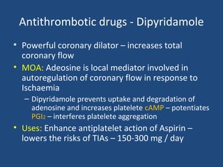 Antithrombotic drugs - Dipyridamole
• Powerful coronary dilator – increases total
coronary flow
• MOA: Adeosine is local mediator involved in
autoregulation of coronary flow in response to
Ischaemia
– Dipyridamole prevents uptake and degradation of
adenosine and increases platelete cAMP – potentiates
PGI2 – interferes platelete aggregation

• Uses: Enhance antiplatelet action of Aspirin –
lowers the risks of TIAs – 150-300 mg / day

 