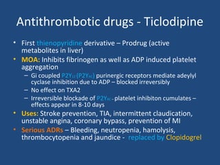 Antithrombotic drugs - Ticlodipine
• First thienopyridine derivative – Prodrug (active
metabolites in liver)
• MOA: Inhibits fibrinogen as well as ADP induced platelet
aggregation
– Gi coupled P2Y12 (P2YAC) purinergic receptors mediate adeylyl
cyclase inhibition due to ADP – blocked irreversibly
– No effect on TXA2
– Irreversible blockade of P2YAC – platelet inhibiton cumulates –
effects appear in 8-10 days

• Uses: Stroke prevention, TIA, intermittent claudication,
unstable angina, coronary bypass, prevention of MI
• Serious ADRs – Bleeding, neutropenia, hamolysis,
thrombocytopenia and jaundice - replaced by Clopidogrel

 