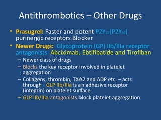 Antithrombotics – Other Drugs
• Prasugrel: Faster and potent P2Y12 (P2YAC)
purinergic receptors Blocker
• Newer Drugs: Glycoprotein (GP) IIb/IIIa receptor
antagonists: Abciximab, Ebtifibatide and Tirofiban
– Newer class of drugs
– Blocks the key receptor involved in platelet
aggregation
– Collagens, thrombin, TXA2 and ADP etc. – acts
through - GLP IIb/IIIa is an adhesive receptor
(integrin) on platelet surface
– GLP IIb/IIIa antagonists block platelet aggregation

 