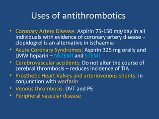 Uses of antithrombotics
• Coronary Artery Disease: Aspirin 75-150 mg/day in all
individuals with evidence of coronary artery disease –
clopidogrel is an alternative in ischaemia
• Acute Coronary Syndromes: Aspirin 325 mg orally and
LMW heparin – NSTEMI and STEMI
• Cerebrovascular accidents: Do not alter the course of
cerebral thrombosis – reduces incidence of TIA
• Prosthetic Heart Valves and arteriovenous shunts: In
conjunction with warfarin
• Venous thrombosis: DVT and PE
• Peripheral vascular disease

 