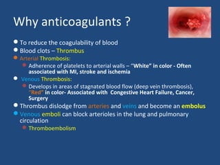 Why anticoagulants ?
To reduce the coagulability of blood
Blood clots – Thrombus

 Arterial Thrombosis:
 Adherence of platelets to arterial walls – “White” in color - Often
associated with MI, stroke and ischemia
 Venous Thrombosis:
 Develops in areas of stagnated blood flow (deep vein thrombosis),
“Red” in color- Associated with Congestive Heart Failure, Cancer,
Surgery

Thrombus dislodge from arteries and veins and become an embolus
Venous emboli can block arterioles in the lung and pulmonary
circulation
 Thromboembolism

 