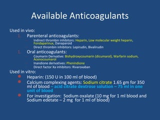 Available Anticoagulants
Used in vivo:
1. Parenteral anticoagulants:
–

1.

–

Indirect thrombin inhibitors: Heparin, Low molecular weight heparin,
Fondaparinux, Danaparoid
Direct thrombin inhibitors: Lepirudin, Bivalirudin

Oral anticoagulants:

–
–
–

Coumarin Derivative: Bishydroxycoumarin (dicumarol), Warfarin sodium,
Acenocoumarol
Inandione derivatives: Phenindione
Direct factor Xa inhibitors: Rivaroxaban

Used in vitro:
 Heparin: (150 U in 100 ml of blood)
 Calcium complexing agents: Sodium citrate 1.65 gm for 350
ml of blood – acid citrate dextrose solution – 75 ml in one
unit of blood
 For investigation: Sodium oxalate (10 mg for 1 ml blood and
Sodium edetate – 2 mg for 1 ml of blood)

 