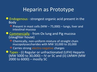 Heparin as Prototype
Endogenous - strongest organic acid present in the
Body
Present in mast cells (MW – 75,000) – lungs, liver and
intestinal mucosa

Commercially - from Ox lung and Pig mucosa
(slaughter house)

Chemically, non-uniform mixture of straight chain
mucopolysaccharides with MW 10,000 to 20,000
Carries strong electro-negative charges

Types - (i) Regular or unfractionated (UFH) Heparin
(MW 5000 to 30,000) – IV or SC and (ii) LMWH (MW
2000 to 6000) – mostly SC

 