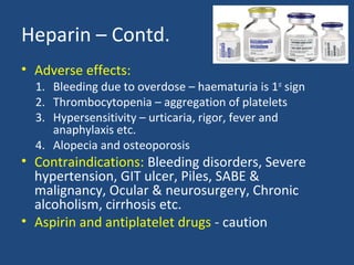 Heparin – Contd.
• Adverse effects:

1. Bleeding due to overdose – haematuria is 1st sign
2. Thrombocytopenia – aggregation of platelets
3. Hypersensitivity – urticaria, rigor, fever and
anaphylaxis etc.
4. Alopecia and osteoporosis

• Contraindications: Bleeding disorders, Severe
hypertension, GIT ulcer, Piles, SABE &
malignancy, Ocular & neurosurgery, Chronic
alcoholism, cirrhosis etc.
• Aspirin and antiplatelet drugs - caution

 