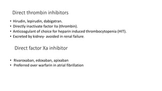 Direct thrombin inhibitors
• Hirudin, lepirudin, dabigatran.
• Directly inactivate factor IIa (thrombin).
• Anticoagulant of choice for heparin induced thrombocytopenia (HIT).
• Excreted by kidney- avoided in renal failure.
Direct factor Xa inhibitor
• Rivaroxaban, edoxaban, apixaban
• Preferred over warfarin in atrial fibrillation
 