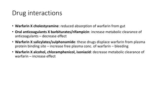 Drug interactions
• Warfarin X cholestyramine: reduced absorption of warfarin from gut
• Oral anticoagulants X barbiturates/rifampicin: increase metabolic clearance of
anticoagulants – decrease effect
• Warfarin X salicylates/sulphonamide: these drugs displace warfarin from plasma
protein binding site – increase free plasma conc. of warfarin – bleeding
• Warfarin X alcohol, chloramphenicol, isoniazid: decrease metabolic clearance of
warfarin – increase effect
 