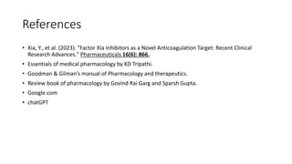 References
• Xia, Y., et al. (2023). "Factor XIa Inhibitors as a Novel Anticoagulation Target: Recent Clinical
Research Advances." Pharmaceuticals 16(6): 866.
• Essentials of medical pharmacology by KD Tripathi.
• Goodman & Gilman’s manual of Pharmacology and therapeutics.
• Review book of pharmacology by Govind Rai Garg and Sparsh Gupta.
• Google.com
• chatGPT
 