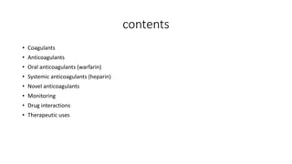 contents
• Coagulants
• Anticoagulants
• Oral anticoagulants (warfarin)
• Systemic anticoagulants (heparin)
• Novel anticoagulants
• Monitoring
• Drug interactions
• Therapeutic uses
 