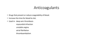 Anticoagulants
• Drugs that prevent or reduce coagulability of blood.
• Increase the time for blood to clot.
• Used in- deep vein thrombosis
myocardial infraction
unstable angina
atrial fibrillation
thromboembolism
 