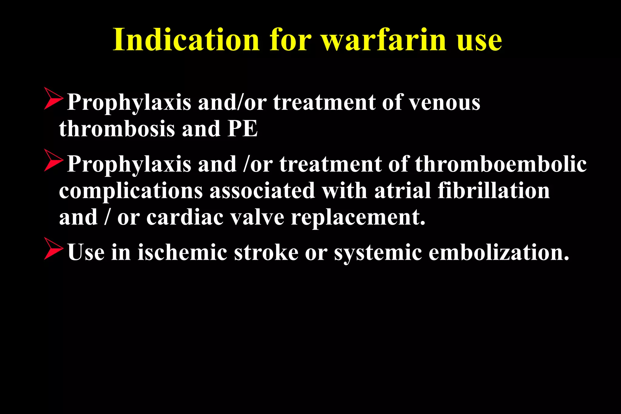 Indication for warfarin use
Prophylaxis and/or treatment of venous
thrombosis and PE
Prophylaxis and /or treatment of thromboembolic
complications associated with atrial fibrillation
and / or cardiac valve replacement.
Use in ischemic stroke or systemic embolization.
 