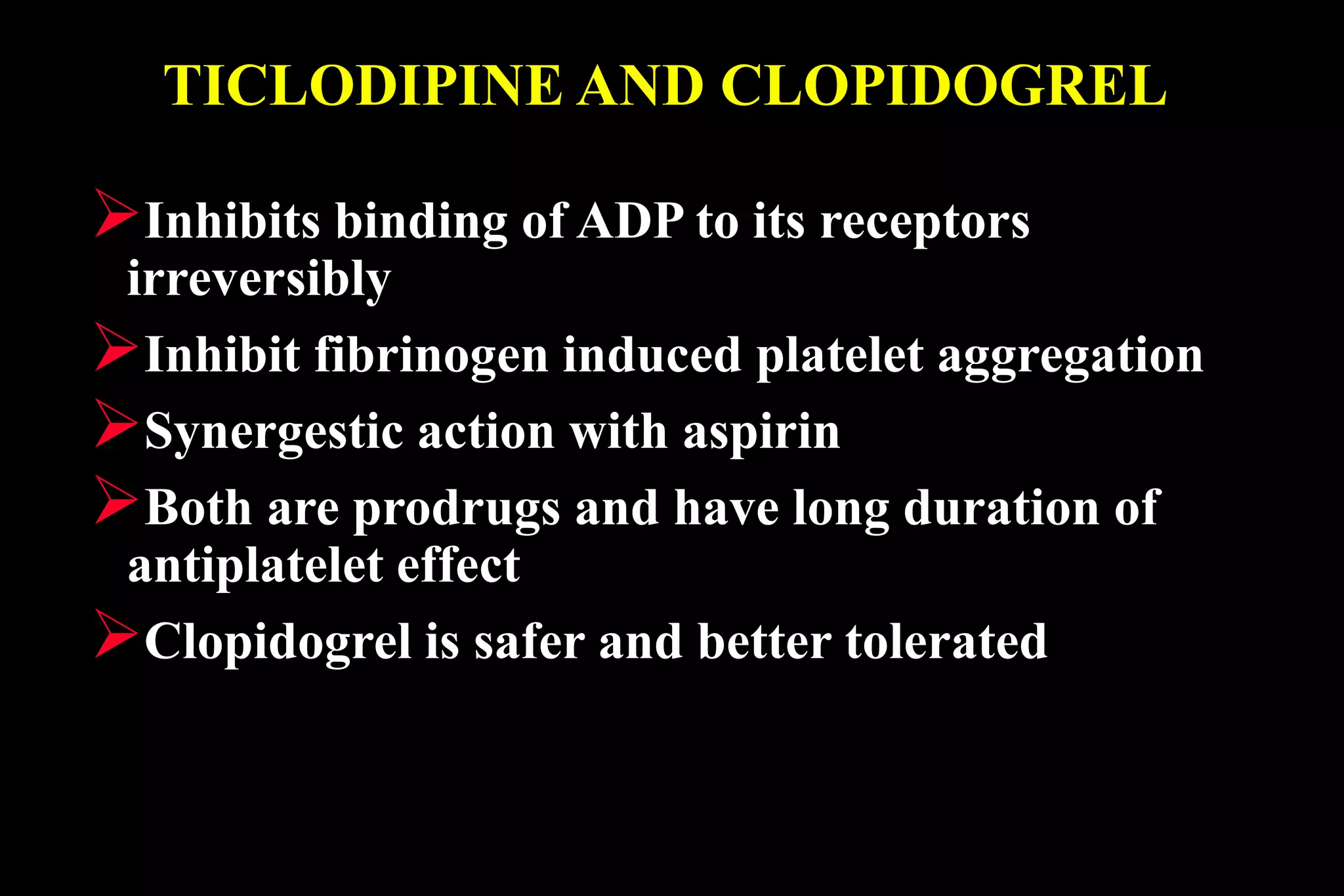 TICLODIPINE AND CLOPIDOGREL
Inhibits binding of ADP to its receptors
irreversibly
Inhibit fibrinogen induced platelet aggregation
Synergestic action with aspirin
Both are prodrugs and have long duration of
antiplatelet effect
Clopidogrel is safer and better tolerated
 