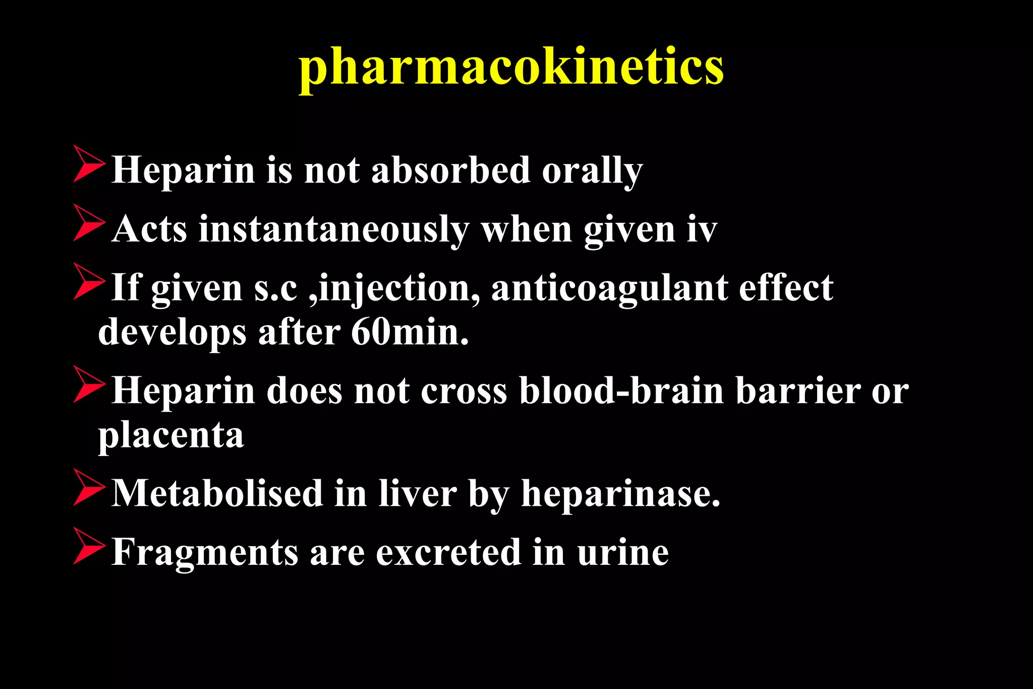 pharmacokinetics
Heparin is not absorbed orally
Acts instantaneously when given iv
If given s.c ,injection, anticoagulant effect
develops after 60min.
Heparin does not cross blood-brain barrier or
placenta
Metabolised in liver by heparinase.
Fragments are excreted in urine
 