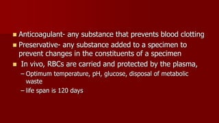  Anticoagulant- any substance that prevents blood clotting
 Preservative- any substance added to a specimen to
prevent changes in the constituents of a specimen
 In vivo, RBCs are carried and protected by the plasma,
– Optimum temperature, pH, glucose, disposal of metabolic
waste
– life span is 120 days
 