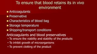 To ensure that blood retains its in vivo
environment
 Anticoagulants
 Preservative
 Characteristics of blood bag
 Storage temperature
 Shipping/transport conditions
Anticoagulants and blood preservatives
• To ensure the viability and stability of the products
• To inhibit growth of microorganisms
• To prevent clotting of the product
 