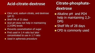 Acid-citrate-dextrose
 Citric acid, sodium citrate, and dextrose
(pH 5)
 Shelf life of 21 days
 Acid pH does not help in maintaining
2,3-DPG levels
 Prevents caramelization of sugar
 First used in 1:4 ratio but later
concentrated to use in 1:7 ratio
 Used in apheresis procedure
Citrate-phosphate-
dextrose
 Alkaline pH and PO4
help in maintaining 2,3-
DPG
 Shelf life of 28 days
 CPD is commonly used
 