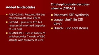 Added Nucleotides
 ADENOSINE : Restores ATP, but
marked hypotensive effect.
 INOSINE : generates ATP, but
hypoxanthine formed degrades
to uric acid
 GUANOSINE: Used in PAGGS-M
which provides 7 weeks of RBC
storage with recovery of 74 %
Citrate-phosphate-dextrose-
adenine (CPDA-1)
 Improved ATP synthesis
 Longer shelf life (35
days)
 Disadv: uric acid stones
 