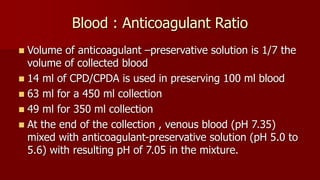 Blood : Anticoagulant Ratio
 Volume of anticoagulant –preservative solution is 1/7 the
volume of collected blood
 14 ml of CPD/CPDA is used in preserving 100 ml blood
 63 ml for a 450 ml collection
 49 ml for 350 ml collection
 At the end of the collection , venous blood (pH 7.35)
mixed with anticoagulant-preservative solution (pH 5.0 to
5.6) with resulting pH of 7.05 in the mixture.
 