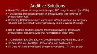 Additive Solutions:
 Need- With advent of component therapy , PRC usage increased (in 1970s).
 40%Adenine and glucose present in anticoagulants was removed in
preparation of RBC.
 Remaining RBC became more viscous and difficult to infuse in emergency
situation and decreased viability particularly in last 2 weeks of storage.
 Use of additive solutions allowed maximum recovery of plasma and
preparation of RBC units with final haematocrit of about 60%
 1stGeneration: SAG and BAGP-M 2ndGeneration: SAG-M and PAGGS-M
 3rd Gen: AS-1 and PAGGG-M 4thGen: AS-2 and Erythrosol-1
 5th Gen: AS-3 and Erythrosol-2 6th Gen: Erythrosol-81 7th Gen: EAS-64
 