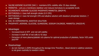  SALINE-ADENINE GLUCOSE (SAG ): maintains 83% viability after 35 days storage
 MANNITOL : acts as a membrane stabilizer and reduces hemolysis to acceptable levels
 BICARBONATE ADENINE GLUCOSE PHOSPHATE MANNITOL (BAGP-M)
 ERYTHROSOL-1: Uses half strength citrate (0.5 CPD)
 ERYTHROSOL-2: Uses full strength CPD and alkaline solution with disodium phosphate Solution. 7
week storage
 EAS -81 EXPERIMENTAL ADDITIVE SOLUTION
 PHOSPHATE ,ADENINE, GLUCOSE, GUANOSINE, SODIUM CHLORIDE, MANNITOL (PAGGS-M)
 Advantages
– Increased level of ATP and red cell viability
– Increase in shelf life of red cells to 42 days
– Extraction of more plasma/platelet rich plasma for optimal production of platelets, factor VIII yields
and FFP
 Disadvantage
– do not maintain 2,3DPG throughout the storage time Therefore , blood stored in additive solutions
is not given routinely to newborn infants
 