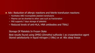  Adv: Reduction of allergic reactions and febrile transfusion reactions
– Facilitates ABO incompatible platelet transfusions
– Plasma can be diverted to other uses such as fractionation
– PAS supports 7 days storage of platelets
– Reduced levels of anti-HLA, HNA antibodies and TRALI
Storage Of Platelets In Frozen State
Best results found using DMSO (Dimethyl sulfoxide ) as cryoprotective agent
Stored satisfactorily in liquid nitrogen (-196c) or at -80c deep freeze
 