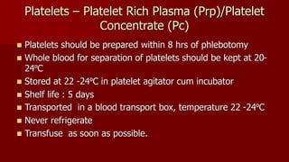 Platelets – Platelet Rich Plasma (Prp)/Platelet
Concentrate (Pc)
 Platelets should be prepared within 8 hrs of phlebotomy
 Whole blood for separation of platelets should be kept at 20-
24⁰C
 Stored at 22 -24⁰C in platelet agitator cum incubator
 Shelf life : 5 days
 Transported in a blood transport box, temperature 22 -24⁰C
 Never refrigerate
 Transfuse as soon as possible.
 