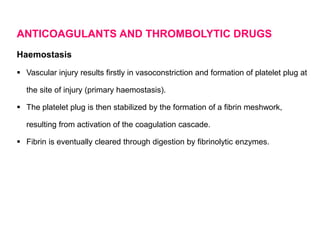 ANTICOAGULANTS AND THROMBOLYTIC DRUGS
Haemostasis
 Vascular injury results firstly in vasoconstriction and formation of platelet plug at
the site of injury (primary haemostasis).
 The platelet plug is then stabilized by the formation of a fibrin meshwork,
resulting from activation of the coagulation cascade.
 Fibrin is eventually cleared through digestion by fibrinolytic enzymes.
 
