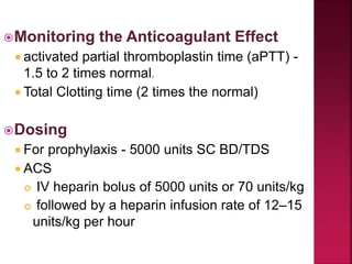 Monitoring the Anticoagulant Effect
 activated partial thromboplastin time (aPTT) -
1.5 to 2 times normal.
 Total Clotting time (2 times the normal)
Dosing
 For prophylaxis - 5000 units SC BD/TDS
 ACS
 IV heparin bolus of 5000 units or 70 units/kg
 followed by a heparin infusion rate of 12–15
units/kg per hour
 