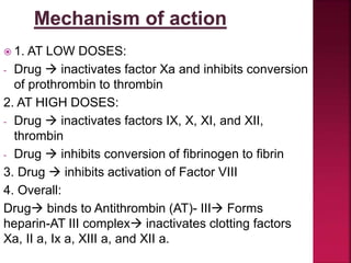  1. AT LOW DOSES:
- Drug  inactivates factor Xa and inhibits conversion
of prothrombin to thrombin
2. AT HIGH DOSES:
- Drug  inactivates factors IX, X, XI, and XII,
thrombin
- Drug  inhibits conversion of fibrinogen to fibrin
3. Drug  inhibits activation of Factor VIII
4. Overall:
Drug binds to Antithrombin (AT)- III Forms
heparin-AT III complex inactivates clotting factors
Xa, II a, Ix a, XIII a, and XII a.
 