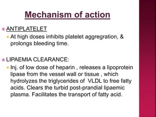  ANTIPLATELET
 At high doses inhibits platelet aggregration, &
prolongs bleeding time.
 LIPAEMIA CLEARANCE:
 Inj. of low dose of heparin , releases a lipoprotein
lipase from the vessel wall or tissue , which
hydrolyzes the triglycerides of VLDL to free fatty
acids. Clears the turbid post-prandial lipaemic
plasma. Facilitates the transport of fatty acid.
 